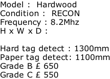 Model :  Hardwood Condition :  RECON Frequency : 8.2Mhz H x W x D :   Hard tag detect : 1300mm Paper tag detect: 1100mm Grade B £ 650 Grade C £ 550
