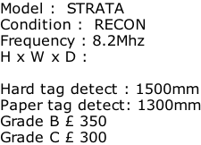 Model :  STRATA Condition :  RECON Frequency : 8.2Mhz H x W x D :   Hard tag detect : 1500mm Paper tag detect: 1300mm Grade B £ 350 Grade C £ 300