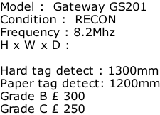 Model :  Gateway GS201 Condition :  RECON Frequency : 8.2Mhz H x W x D :   Hard tag detect : 1300mm Paper tag detect: 1200mm Grade B £ 300 Grade C £ 250