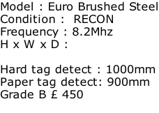Model : Euro Brushed Steel Condition :  RECON Frequency : 8.2Mhz H x W x D :   Hard tag detect : 1000mm Paper tag detect: 900mm Grade B £ 450