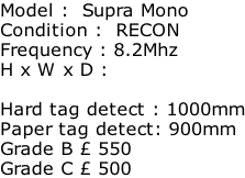 Model :  Supra Mono Condition :  RECON Frequency : 8.2Mhz H x W x D :   Hard tag detect : 1000mm Paper tag detect: 900mm Grade B £ 550 Grade C £ 500